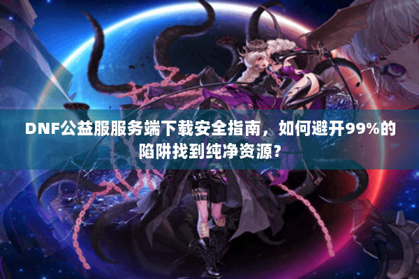 DNF公益服服务端下载安全指南，如何避开99%的陷阱找到纯净资源？
