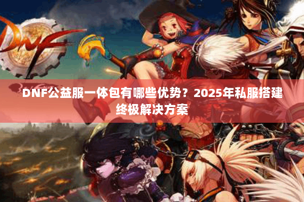 DNF公益服一体包有哪些优势？2025年私服搭建终极解决方案