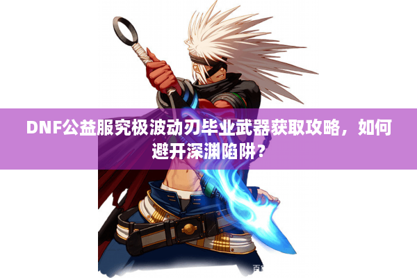 DNF公益服究极波动刃毕业武器获取攻略，如何避开深渊陷阱？
