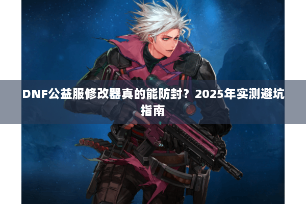 DNF公益服修改器真的能防封？2025年实测避坑指南