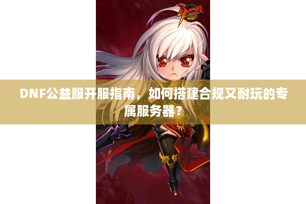 DNF公益服开服指南，如何搭建合规又耐玩的专属服务器？