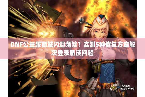 DNF公益服商城闪退频繁？实测5种修复方案解决登录崩溃问题