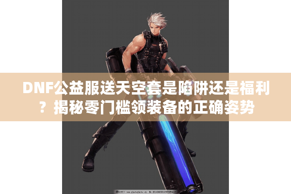 DNF公益服送天空套是陷阱还是福利？揭秘零门槛领装备的正确姿势