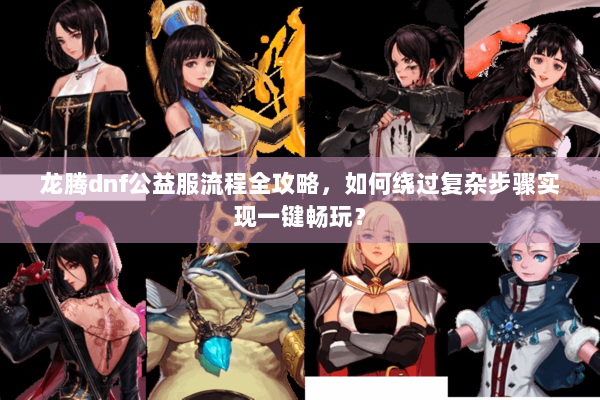 龙腾dnf公益服流程全攻略，如何绕过复杂步骤实现一键畅玩？