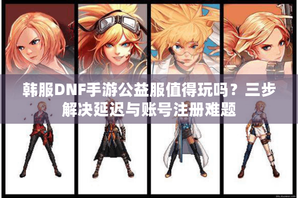 韩服DNF手游公益服值得玩吗？三步解决延迟与账号注册难题