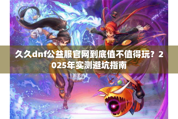 久久dnf公益服官网到底值不值得玩？2025年实测避坑指南
