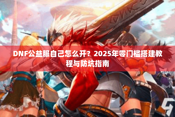 DNF公益服自己怎么开？2025年零门槛搭建教程与防坑指南