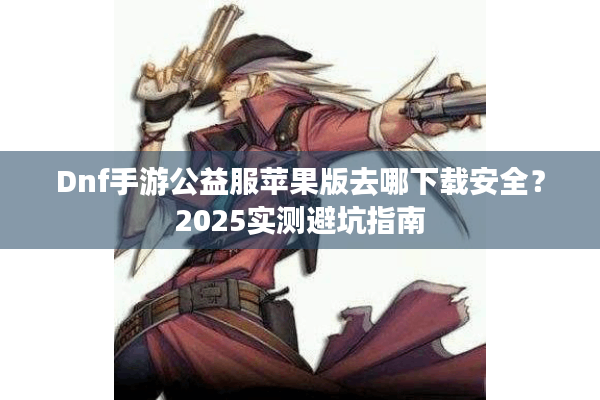 Dnf手游公益服苹果版去哪下载安全？2025实测避坑指南