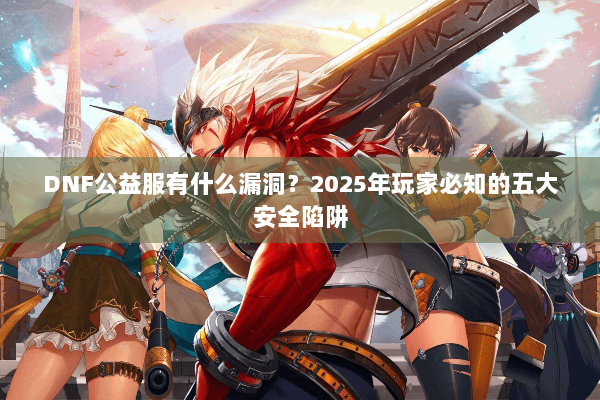 DNF公益服有什么漏洞？2025年玩家必知的五大安全陷阱
