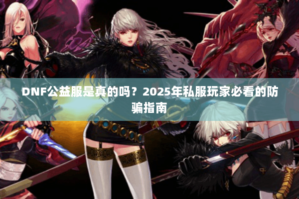 DNF公益服是真的吗？2025年私服玩家必看的防骗指南