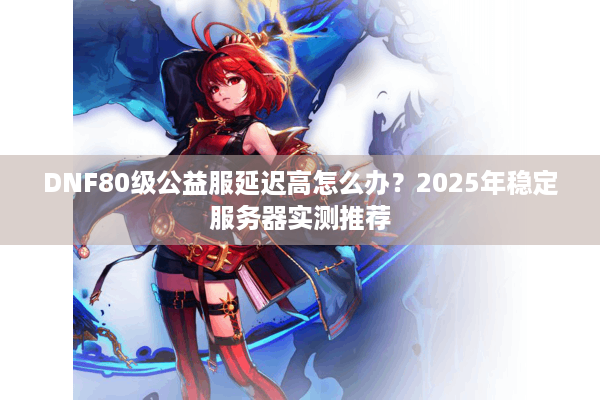 DNF80级公益服延迟高怎么办？2025年稳定服务器实测推荐