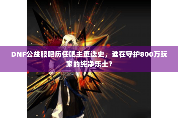 DNF公益服吧历任吧主更迭史，谁在守护800万玩家的纯净乐土？