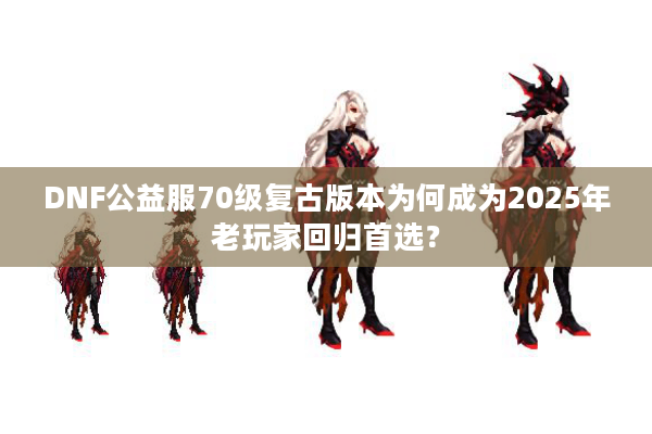 DNF公益服70级复古版本为何成为2025年老玩家回归首选？