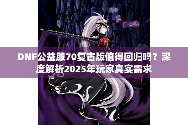 DNF公益服70复古版值得回归吗？深度解析2025年玩家真实需求