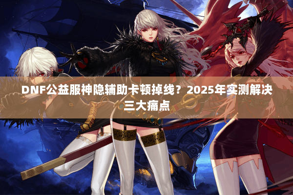 DNF公益服神隐辅助卡顿掉线？2025年实测解决三大痛点