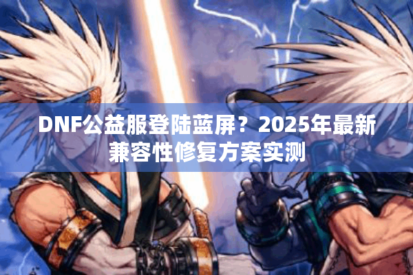 DNF公益服登陆蓝屏？2025年最新兼容性修复方案实测