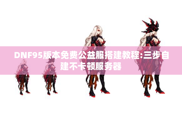 DNF95版本免费公益服搭建教程:三步自建不卡顿服务器