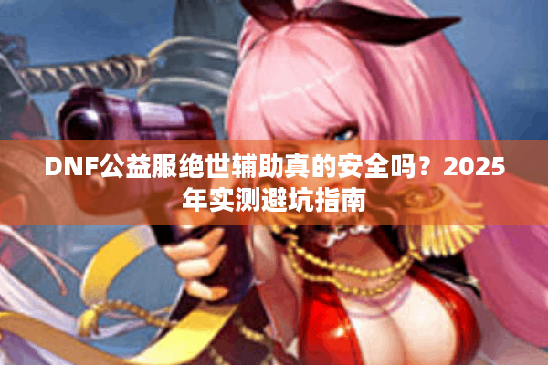 DNF公益服绝世辅助真的安全吗？2025年实测避坑指南