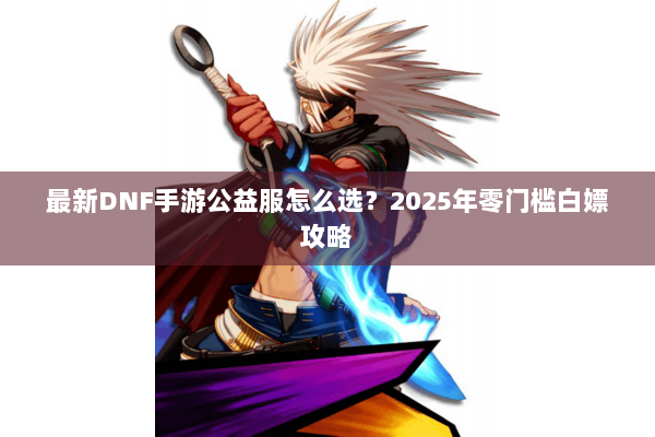 最新DNF手游公益服怎么选？2025年零门槛白嫖攻略