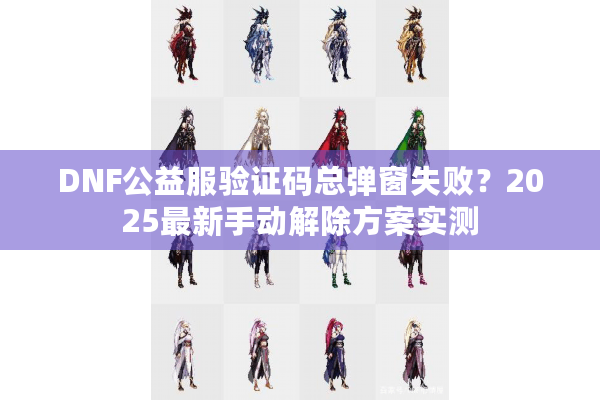 DNF公益服验证码总弹窗失败？2025最新手动解除方案实测