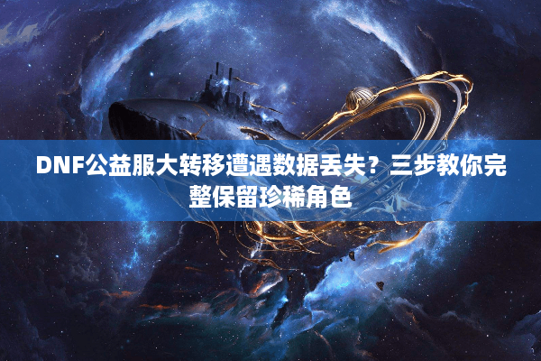 DNF公益服大转移遭遇数据丢失？三步教你完整保留珍稀角色