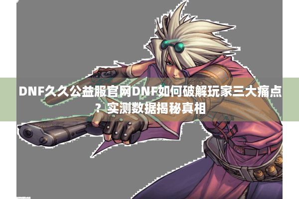 DNF久久公益服官网DNF如何破解玩家三大痛点？实测数据揭秘真相