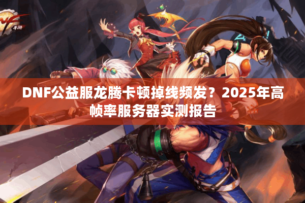 DNF公益服龙腾卡顿掉线频发？2025年高帧率服务器实测报告