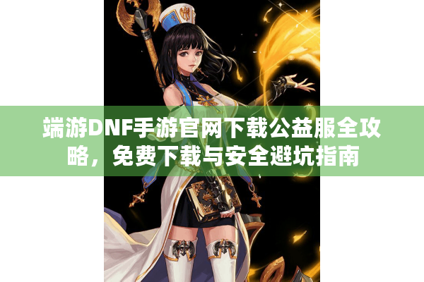 端游DNF手游官网下载公益服全攻略，免费下载与安全避坑指南