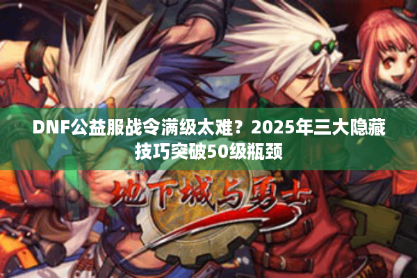 DNF公益服战令满级太难？2025年三大隐藏技巧突破50级瓶颈