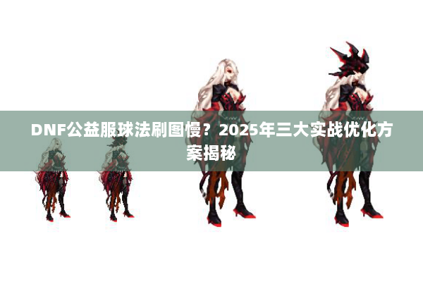 DNF公益服球法刷图慢？2025年三大实战优化方案揭秘