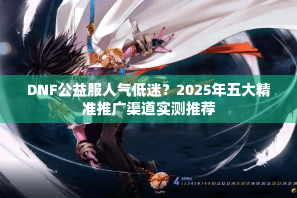 DNF公益服人气低迷？2025年五大精准推广渠道实测推荐