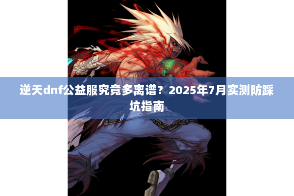 逆天dnf公益服究竟多离谱？2025年7月实测防踩坑指南