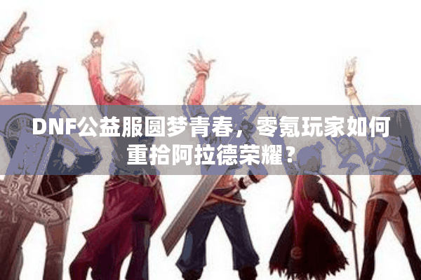 DNF公益服圆梦青春，零氪玩家如何重拾阿拉德荣耀？