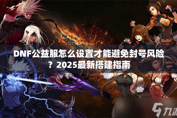 DNF公益服怎么设置才能避免封号风险？2025最新搭建指南