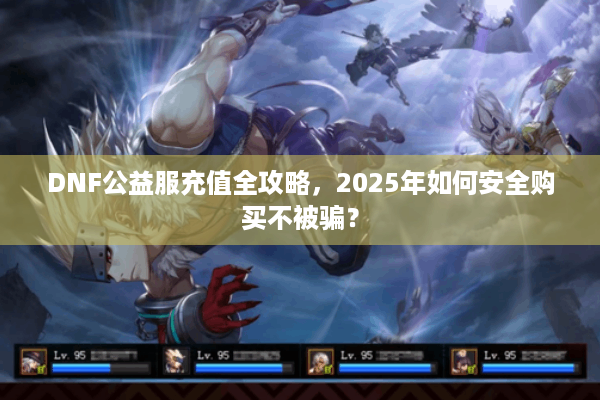 DNF公益服充值全攻略，2025年如何安全购买不被骗？