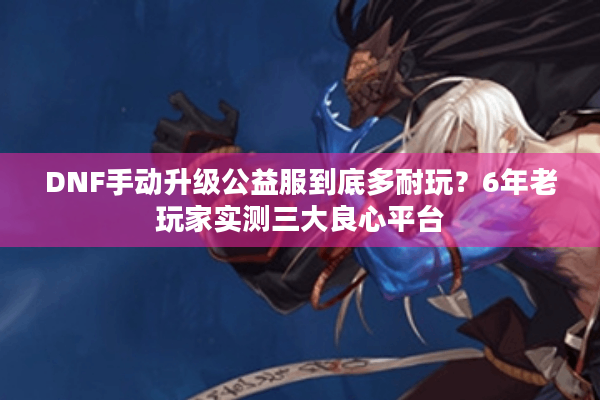 DNF手动升级公益服到底多耐玩？6年老玩家实测三大良心平台