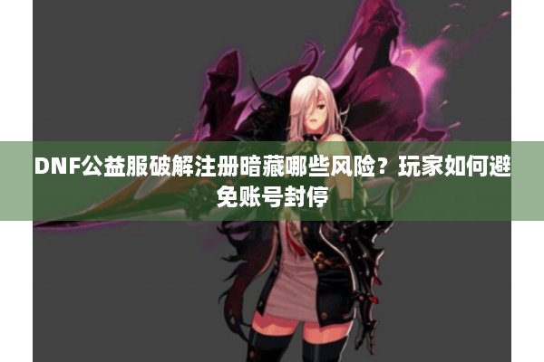 DNF公益服破解注册暗藏哪些风险？玩家如何避免账号封停