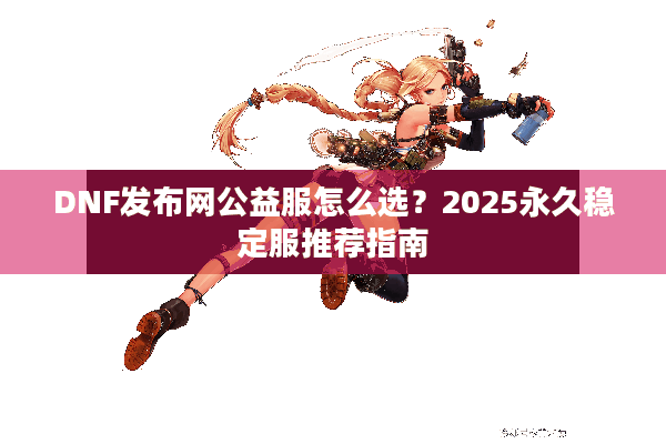 DNF发布网公益服怎么选？2025永久稳定服推荐指南