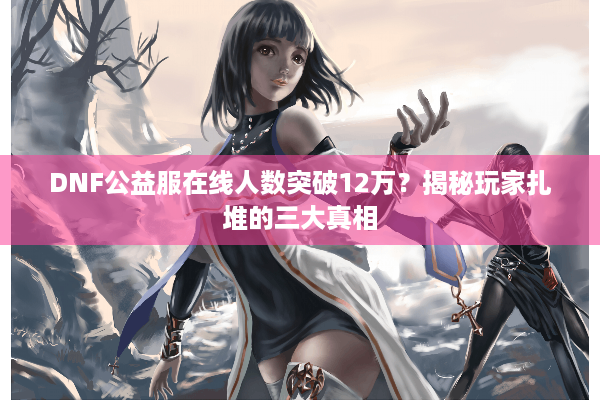 DNF公益服在线人数突破12万？揭秘玩家扎堆的三大真相