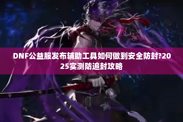 DNF公益服发布辅助工具如何做到安全防封?2025实测防追封攻略