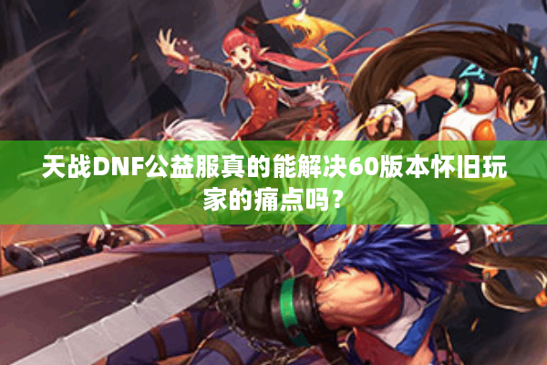 天战DNF公益服真的能解决60版本怀旧玩家的痛点吗？