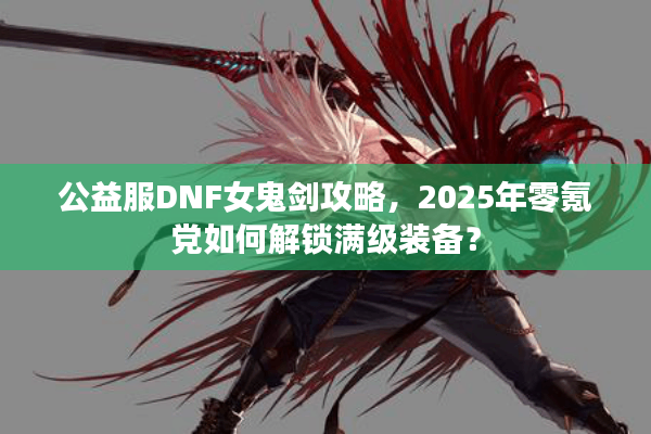 公益服DNF女鬼剑攻略，2025年零氪党如何解锁满级装备？