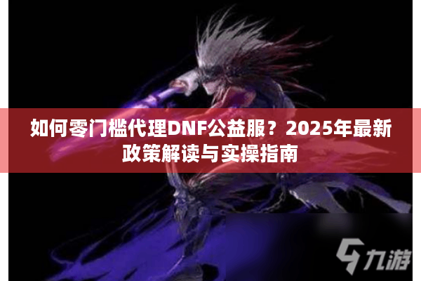 如何零门槛代理DNF公益服？2025年最新政策解读与实操指南