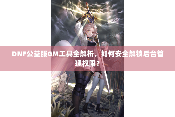 DNF公益服GM工具全解析，如何安全解锁后台管理权限？