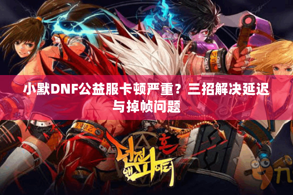 小默DNF公益服卡顿严重？三招解决延迟与掉帧问题