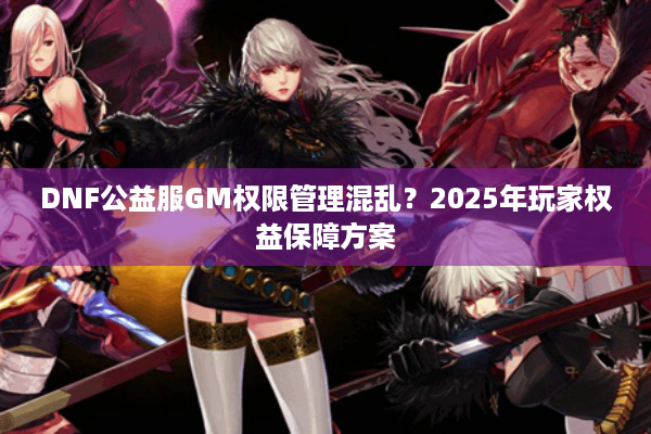DNF公益服GM权限管理混乱？2025年玩家权益保障方案