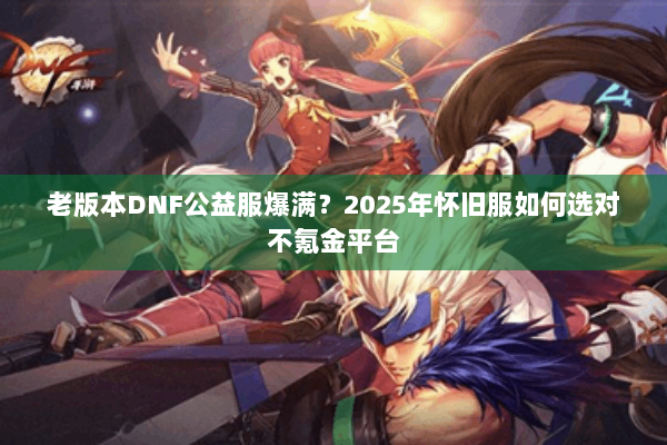 老版本DNF公益服爆满？2025年怀旧服如何选对不氪金平台