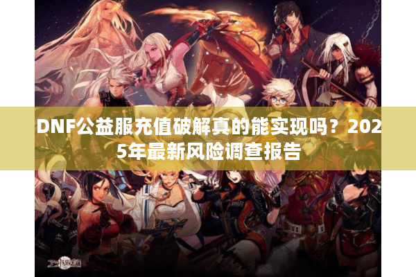 DNF公益服充值破解真的能实现吗？2025年最新风险调查报告