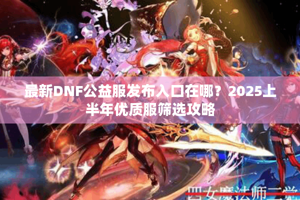 最新DNF公益服发布入口在哪？2025上半年优质服筛选攻略