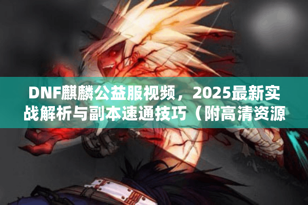 DNF麒麟公益服视频，2025最新实战解析与副本速通技巧（附高清资源）